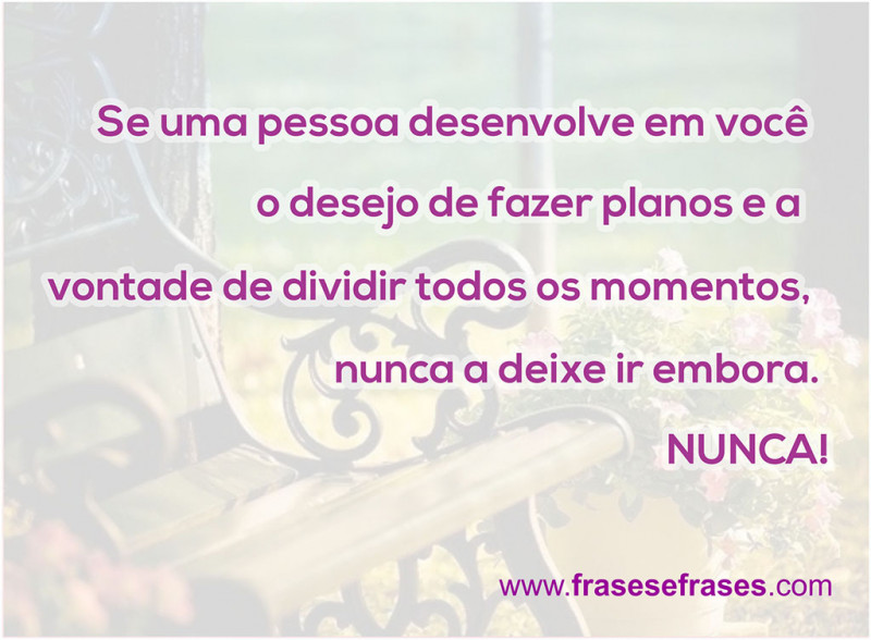 Se uma pessoa desenvolve em você o desejo de fazer planos e a vontade de dividir todos os momentos, nunca a deixe ir embora. NUNCA!